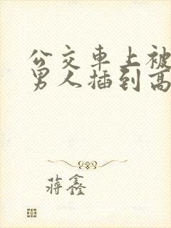 公交车上被很多男人插到高潮