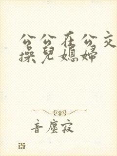 公公在公交车上操儿媳妇