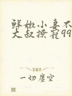 鲜嫩小妻不乖,大叔撩宠99次全文免费阅读