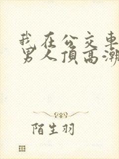 我在公交车上被男人顶高潮了