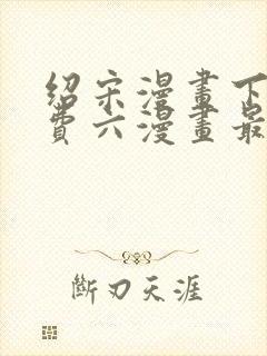 绍宋漫画下拉免费六漫画最新章节