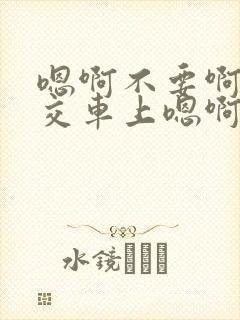 嗯啊不要啊在公交车上嗯啊