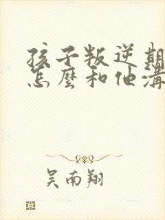孩子叛逆期家长怎么和他沟通
