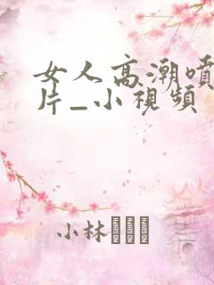 女人高潮喷水毛片_小视频