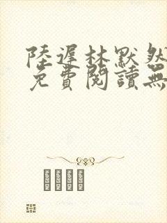 陆迟林默然全文免费阅读无弹窗