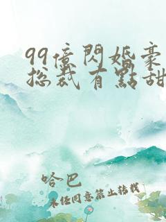 99亿闪婚豪门总裁有点甜全文免费阅读