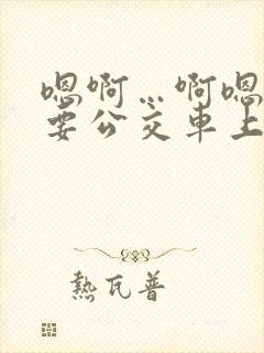 嗯啊…啊嗯嗯还要公交车上