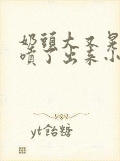 奶头大又晃奶水喷了出来小说
