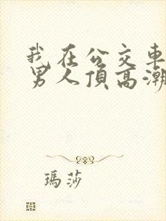 我在公交车上被男人顶高潮了