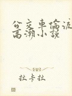 公交车伦流澡到高潮小说