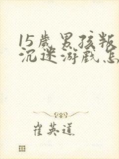 15岁男孩叛逆沉迷游戏怎么办