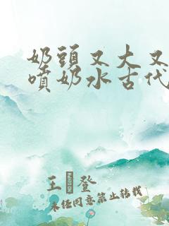 奶头又大又又白喷奶水古代女