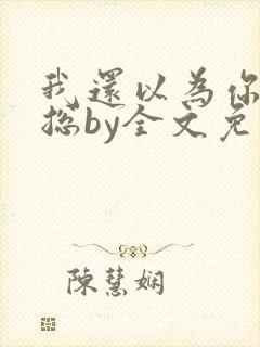 我还以为你是霸总by全文免费阅读