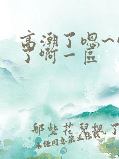 高潮了嗯~喷水了啊一区