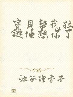 宝贝帮我拉开拉链他想你了