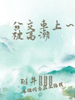公交车上～嗯啊被高潮