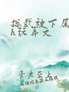 总裁被下属调教h玩弄文