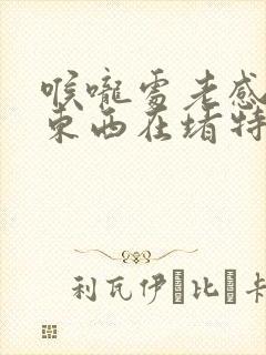 喉咙处老感觉有东西在堵特别难受怎么回事