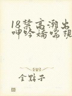 18禁高潮出水呻吟娇喘视频