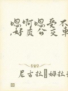 嗯啊嗯受不了了,好爽公交车