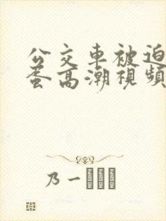 公交车被迫夹震蛋高潮视频
