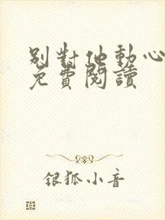 别对他动心全文免费阅读