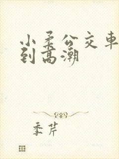 小柔公交车嗯啊到高潮
