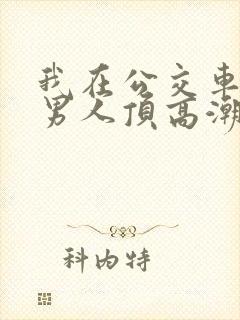 我在公交车上被男人顶高潮了