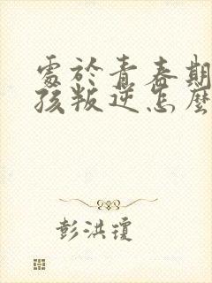 处于青春期的女孩叛逆怎么办
