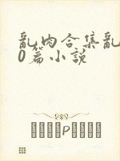 乱肉合集乱500篇小说