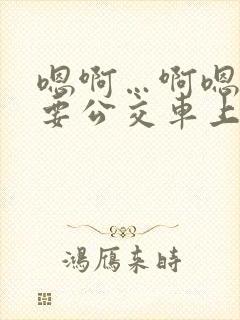 嗯啊…啊嗯嗯还要公交车上