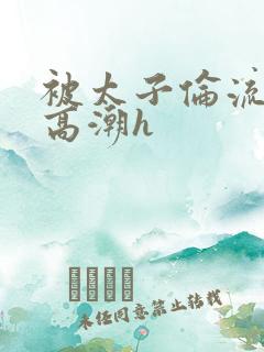 被太子伦流澡到高潮h