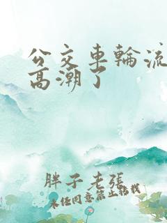 公交车轮流澡到高潮了