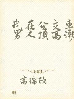 我在公交车上被男人顶高潮了
