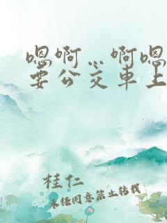 嗯啊…啊嗯嗯还要公交车上