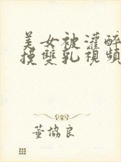 美女被灌醉扒衣摸双乳视频