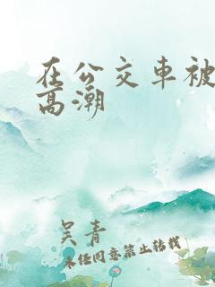 在公交车被艹到高潮
