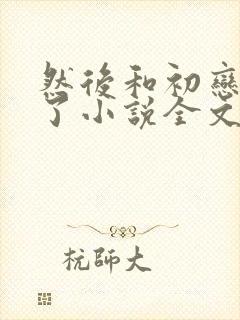 然后和初恋结婚了小说全文免费阅读