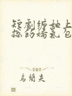 短剧缠她上瘾陆总的娇气包