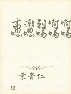 高潮到啊啊啊嗯嗯嗯呜呜呜的小说