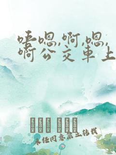 唔嗯,啊,嗯,啊公交车上