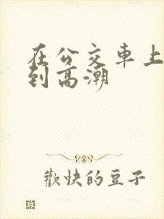 在公交车上被草到高潮