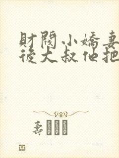 财阀小娇妻闪婚后大叔他把持不住了