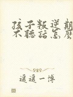 孩子叛逆期顶嘴不听话怎么教育