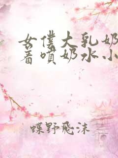 女仆大乳奶头晃着喷奶水小说