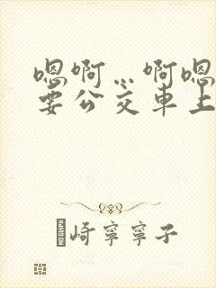 嗯啊…啊嗯嗯还要公交车上