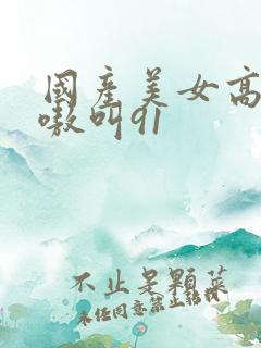 国产美女高潮嗷嗷叫91