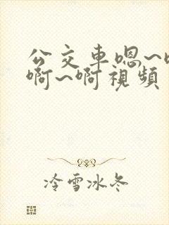 公交车嗯~嗯~啊~啊视频