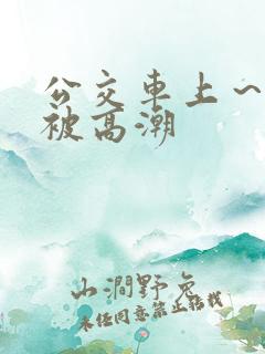 公交车上～嗯啊被高潮