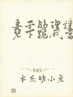 妻子助理让我女儿下跪,我当场离婚免费阅读